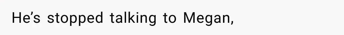He’s stopped talking to Megan,