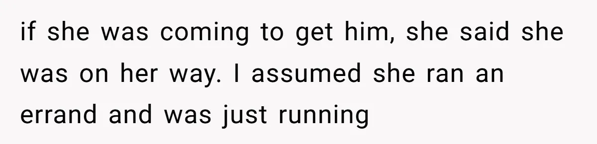 if she was coming to get him, she said she was on her way. I assumed she ran an errand and was just running