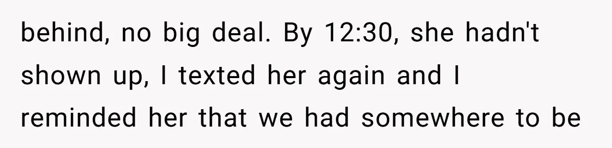 behind, no big deal. By 12:30, she hadn't shown up, I texted her again and I reminded her that we had somewhere to be