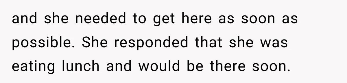 and she needed to get here as soon as possible. She responded that she was eating lunch and would be there soon.