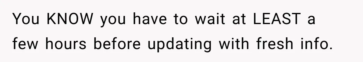 You KNOW you have to wait at LEAST a few hours before updating with fresh info.