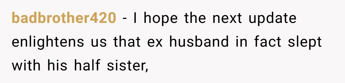 badbrother420 − I hope the next update enlightens us that ex husband in fact slept with his half sister,