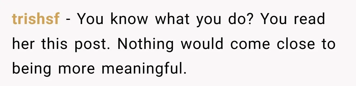 trishsf − You know what you do? You read her this post. Nothing would come close to being more meaningful.