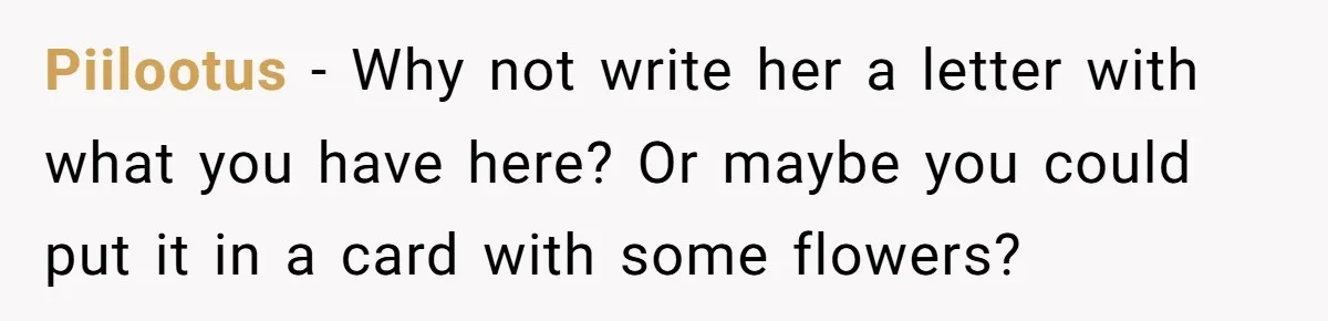 Piilootus − Why not write her a letter with what you have here? Or maybe you could put it in a card with some flowers?