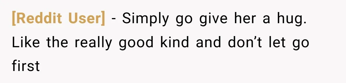 [Reddit User] − Simply go give her a hug. Like the really good kind and don’t let go first