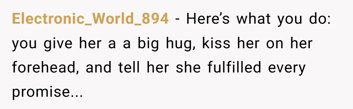 Electronic_World_894 − Here’s what you do: you give her a a big hug, kiss her on her forehead, and tell her she fulfilled every promise...