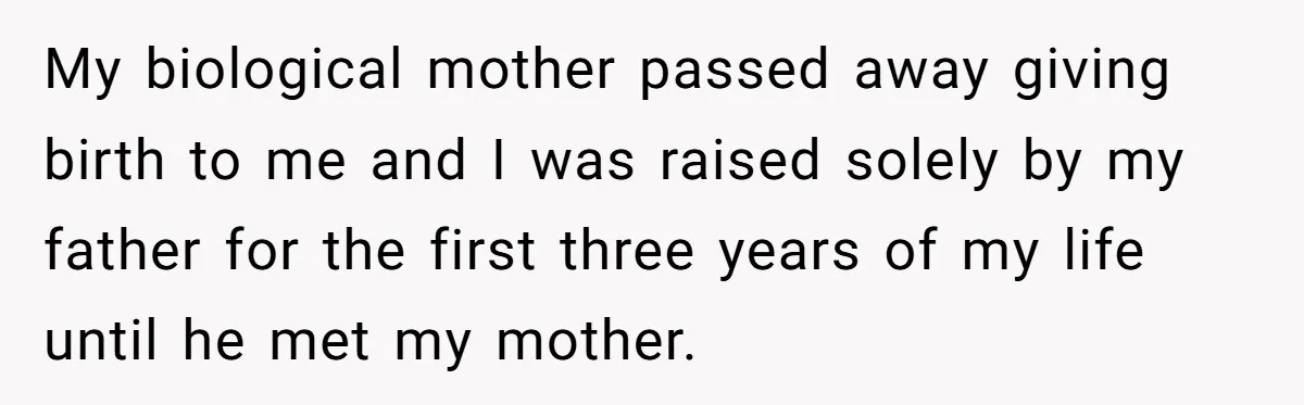 My biological mother passed away giving birth to me and I was raised solely by my father for the first three years of my life until he met my mother.