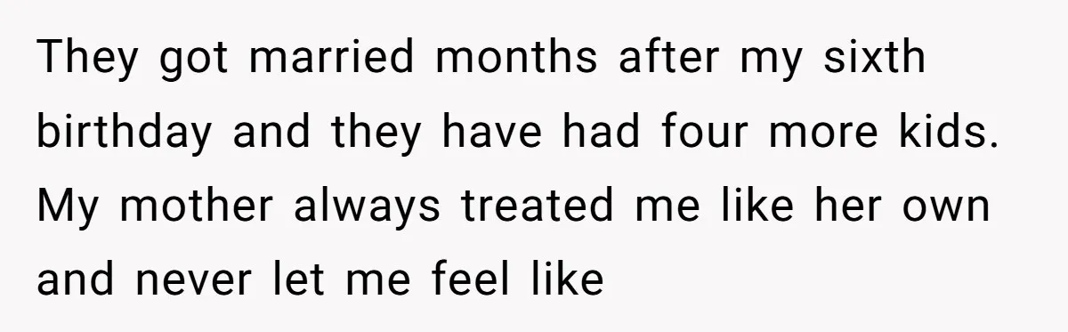 They got married months after my sixth birthday and they have had four more kids. My mother always treated me like her own and never let me feel like