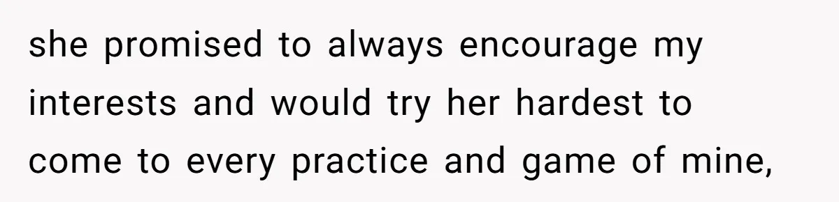 she promised to always encourage my interests and would try her hardest to come to every practice and game of mine,
