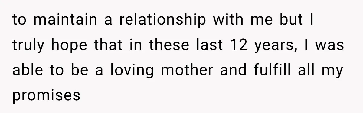 to maintain a relationship with me but I truly hope that in these last 12 years, I was able to be a loving mother and fulfill all my promises