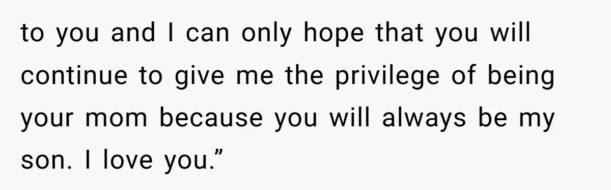 to you and I can only hope that you will continue to give me the privilege of being your mom because you will always be my son. I love you.”
