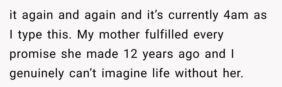 it again and again and it’s currently 4am as I type this. My mother fulfilled every promise she made 12 years ago and I genuinely can’t imagine life without her.