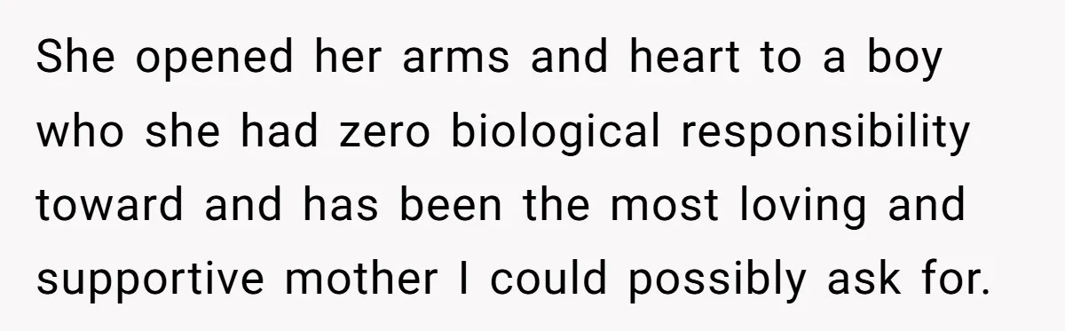 She opened her arms and heart to a boy who she had zero biological responsibility toward and has been the most loving and supportive mother I could possibly ask for.