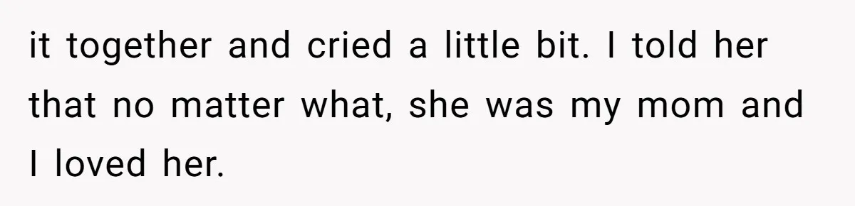 it together and cried a little bit. I told her that no matter what, she was my mom and I loved her.