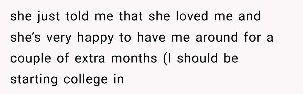 she just told me that she loved me and she’s very happy to have me around for a couple of extra months (I should be starting college in