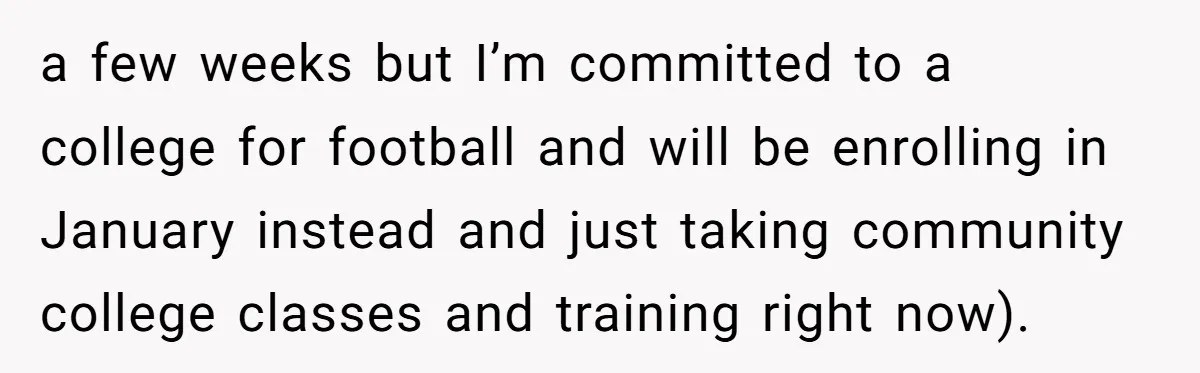 a few weeks but I’m committed to a college for football and will be enrolling in January instead and just taking community college classes and training right now).