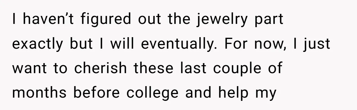 I haven’t figured out the jewelry part exactly but I will eventually. For now, I just want to cherish these last couple of months before college and help my