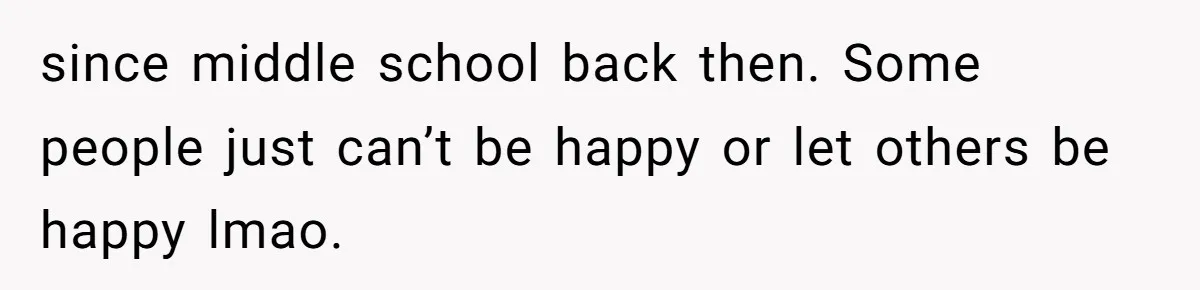 since middle school back then. Some people just can’t be happy or let others be happy lmao.