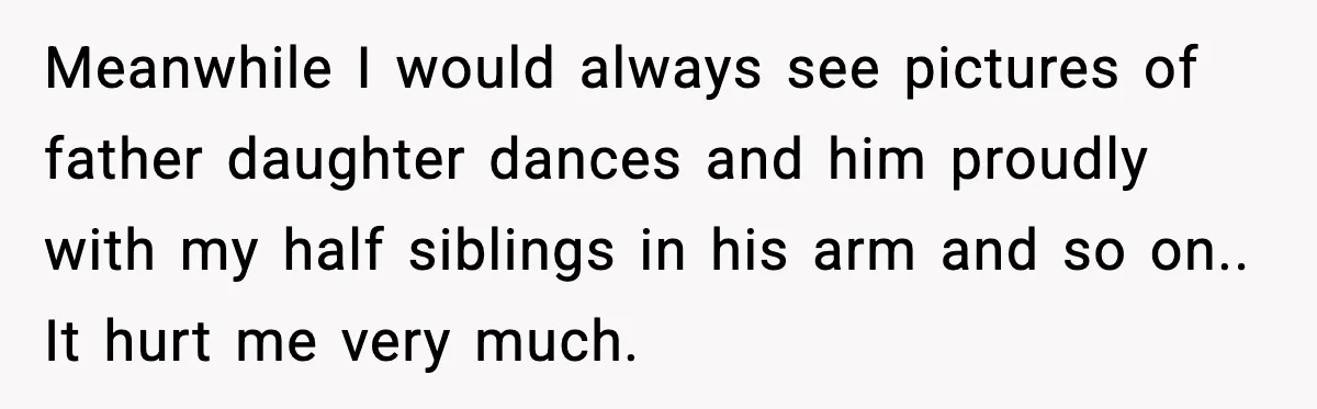 Meanwhile I would always see pictures of father daughter dances and him proudly with my half siblings in his arm and so on.. It hurt me very much.