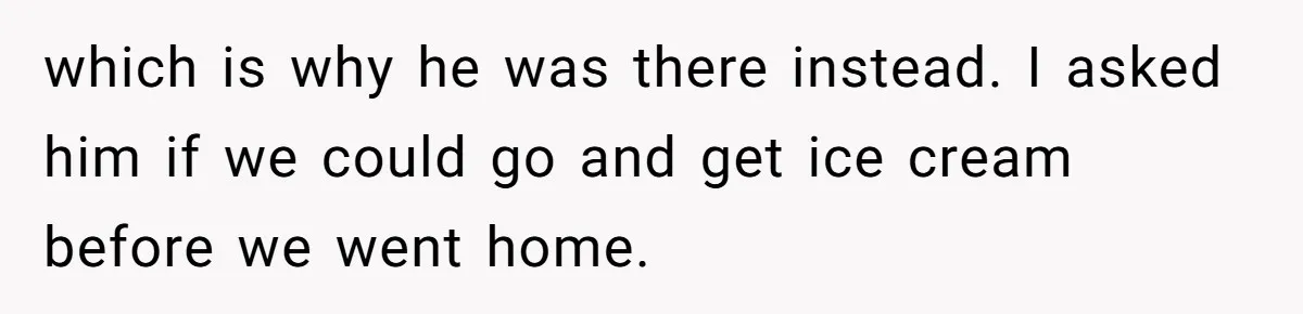 which is why he was there instead. I asked him if we could go and get ice cream before we went home.
