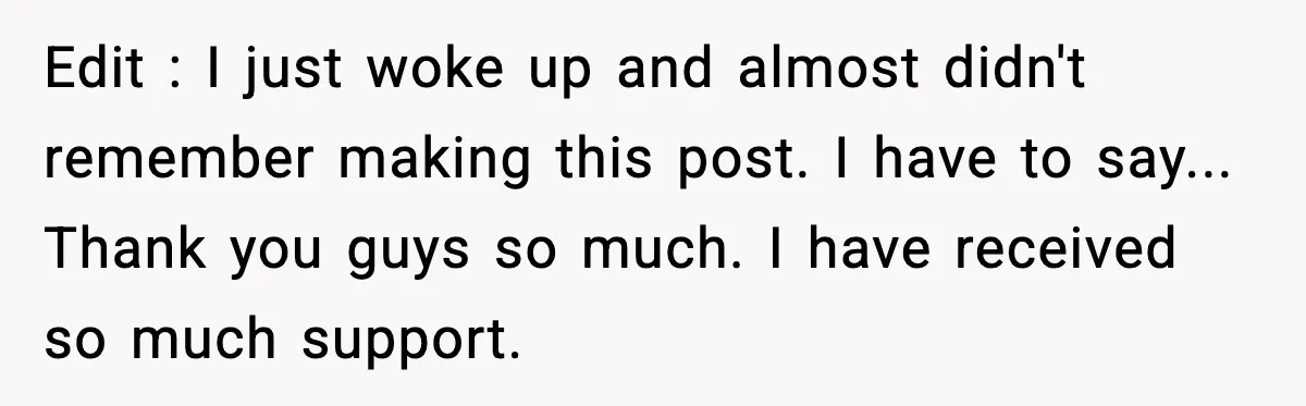 Edit : I just woke up and almost didn't remember making this post. I have to say... Thank you guys so much. I have received so much support.