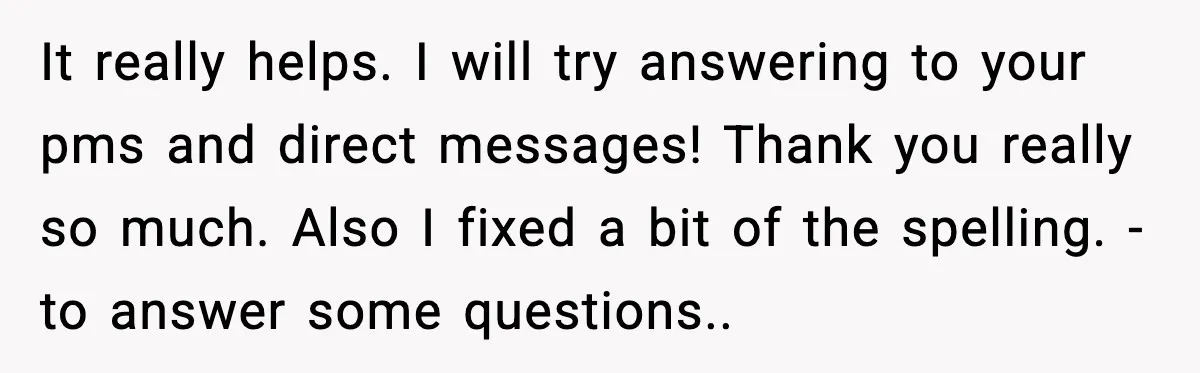 It really helps. I will try answering to your pms and direct messages! Thank you really so much. Also I fixed a bit of the spelling. - to answer some...