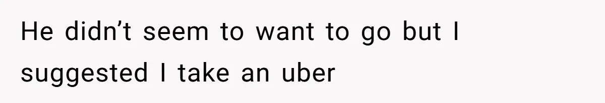 He didn’t seem to want to go but I suggested I take an uber