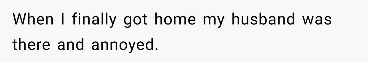 When I finally got home my husband was there and annoyed.