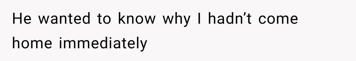 He wanted to know why I hadn’t come home immediately