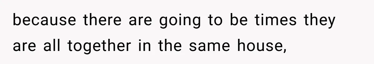 because there are going to be times they are all together in the same house,