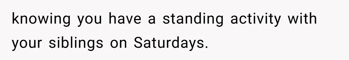 knowing you have a standing activity with your siblings on Saturdays.