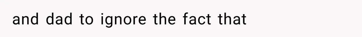 and dad to ignore the fact that