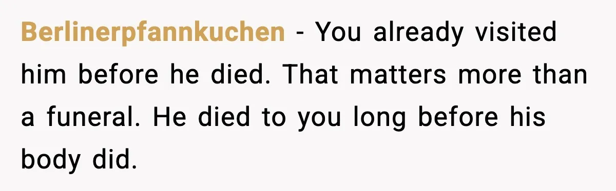 Berlinerpfannkuchen - You already visited him before he died. That matters more than a funeral. He died to you long before his body did.