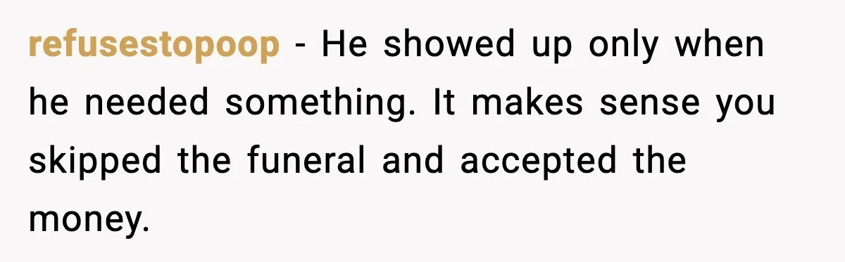refusestopoop - He showed up only when he needed something. It makes sense you skipped the funeral and accepted the money.