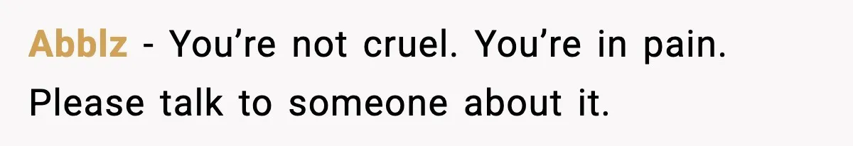 Abblz - You’re not cruel. You’re in pain. Please talk to someone about it.