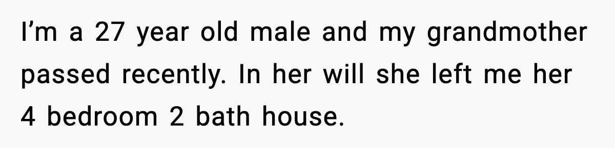 I’m a 27 year old male and my grandmother passed recently. In her will she left me her 4 bedroom 2 bath house.