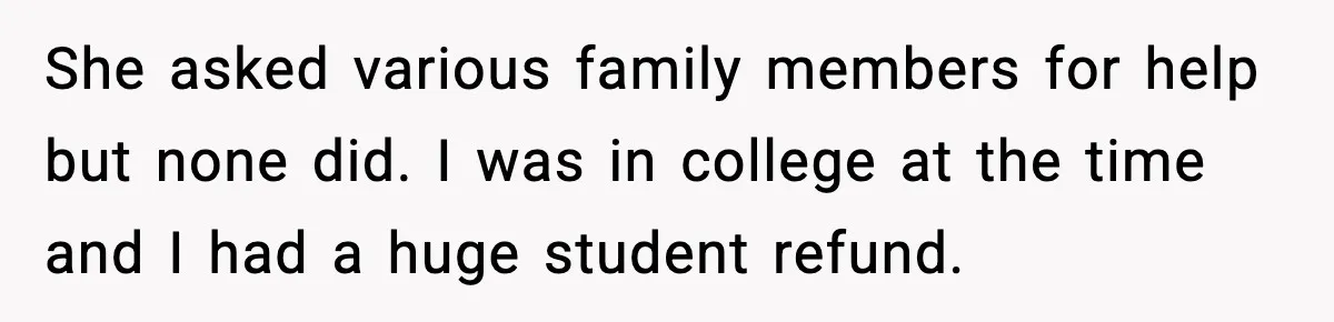 She asked various family members for help but none did. I was in college at the time and I had a huge student refund.