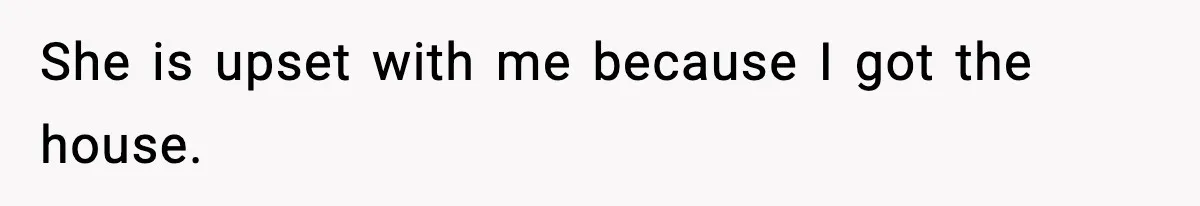 She is upset with me because I got the house.