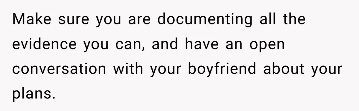 Make sure you are documenting all the evidence you can, and have an open conversation with your boyfriend about your plans.