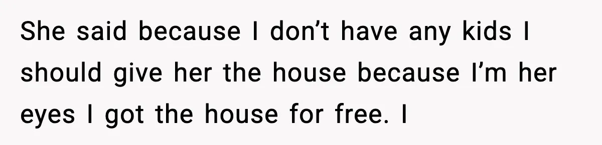 She said because I don’t have any kids I should give her the house because I’m her eyes I got the house for free. I