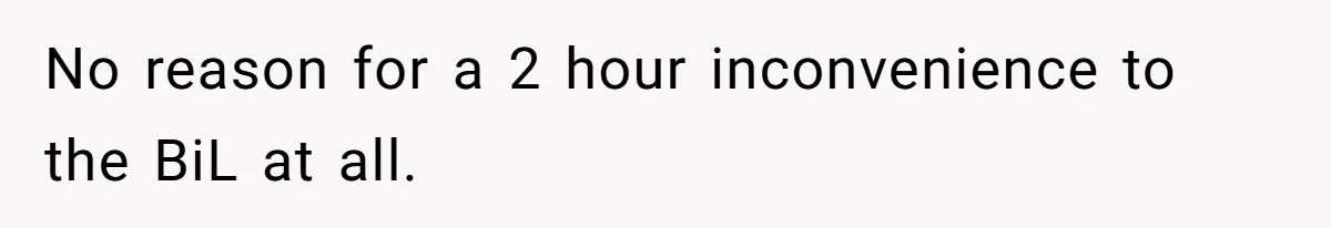 No reason for a 2 hour inconvenience to the BiL at all.