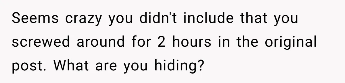 Seems crazy you didn't include that you screwed around for 2 hours in the original post. What are you hiding?