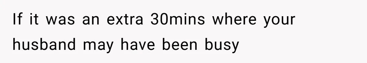 If it was an extra 30mins where your husband may have been busy