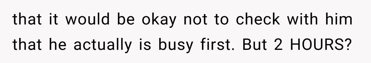 that it would be okay not to check with him that he actually is busy first. But 2 HOURS?