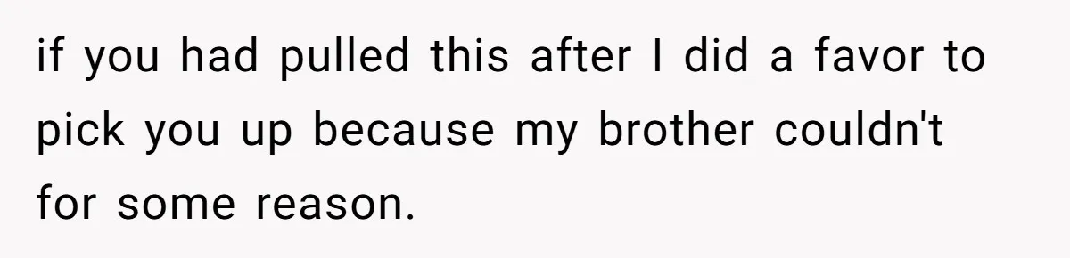 if you had pulled this after I did a favor to pick you up because my brother couldn't for some reason.