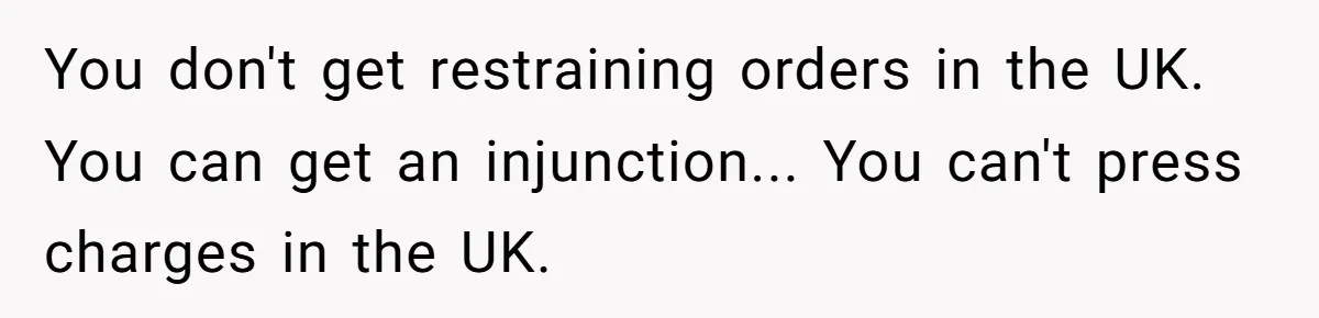 You don't get restraining orders in the UK. You can get an injunction... You can't press charges in the UK.