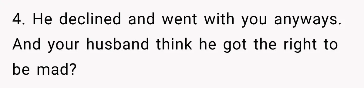 4. He declined and went with you anyways. And your husband think he got the right to be mad?