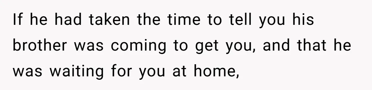 If he had taken the time to tell you his brother was coming to get you, and that he was waiting for you at home,