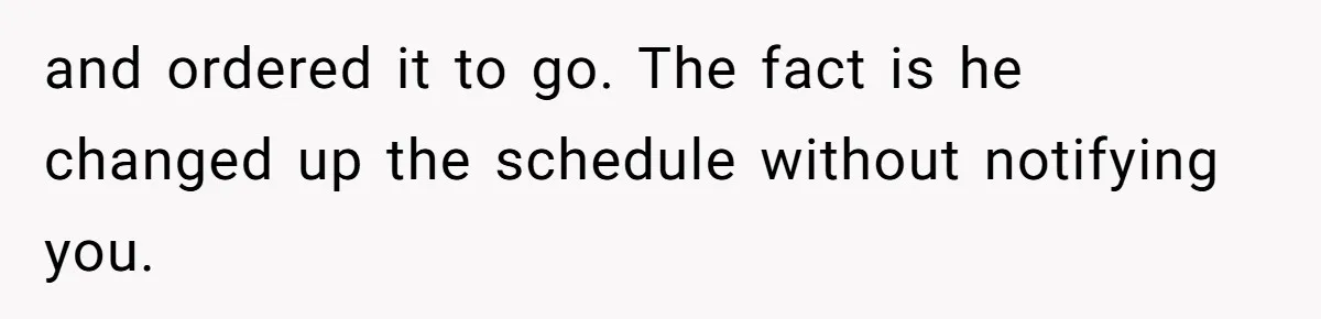 and ordered it to go. The fact is he changed up the schedule without notifying you.