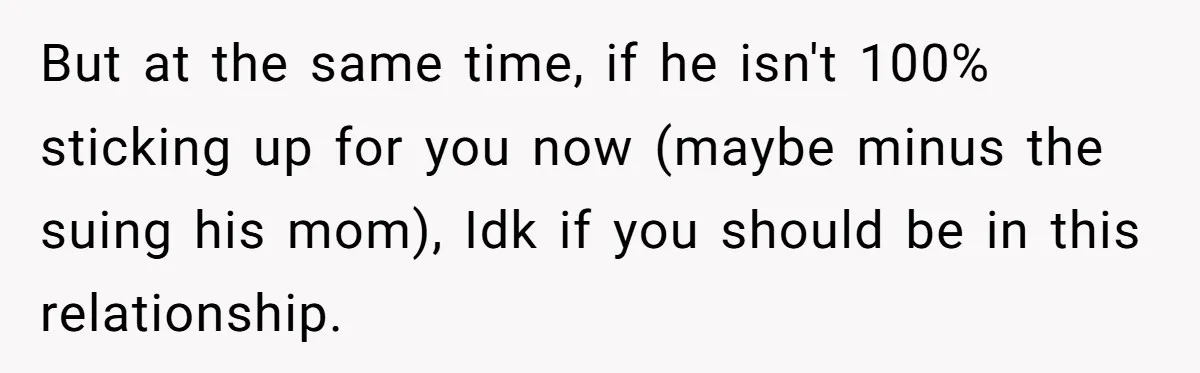But at the same time, if he isn't 100% sticking up for you now (maybe minus the suing his mom), Idk if you should be in this relationship.